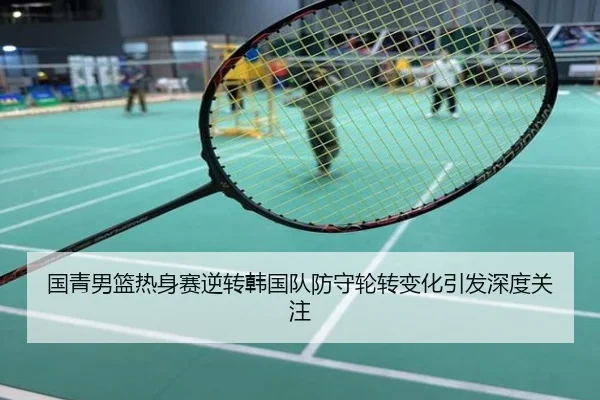 国青男篮热身赛逆转韩国队防守轮转变化引发深度关注