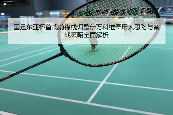 国足东亚杯首战前锋线调整伊万科维奇用人思路与备战策略全面解析