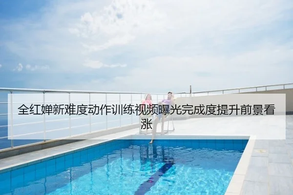 全红婵新难度动作训练视频曝光完成度提升前景看涨