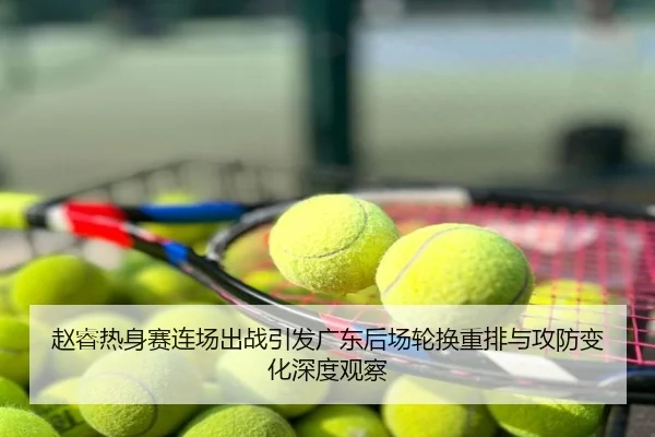 赵睿热身赛连场出战引发广东后场轮换重排与攻防变化深度观察