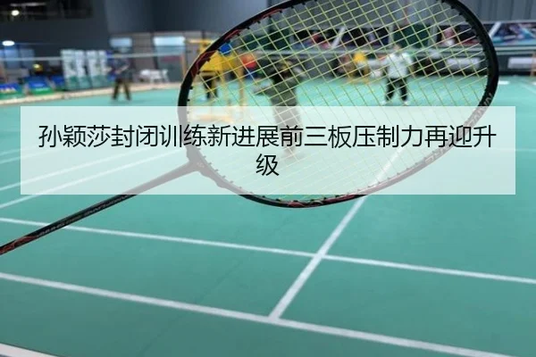 孙颖莎封闭训练新进展前三板压制力再迎升级