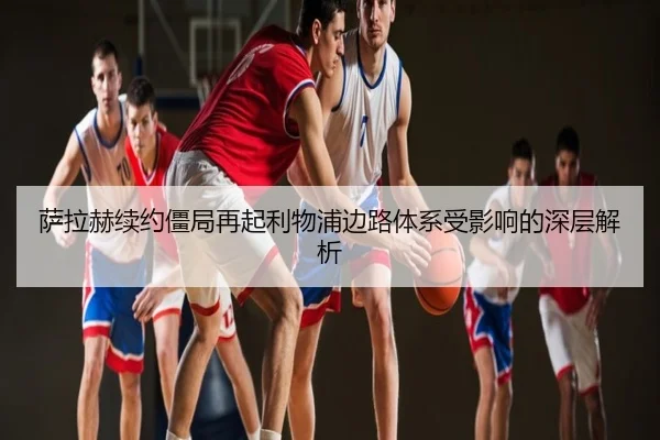 萨拉赫续约僵局再起利物浦边路体系受影响的深层解析