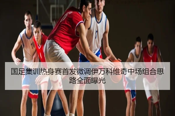 国足集训热身赛首发微调伊万科维奇中场组合思路全面曝光