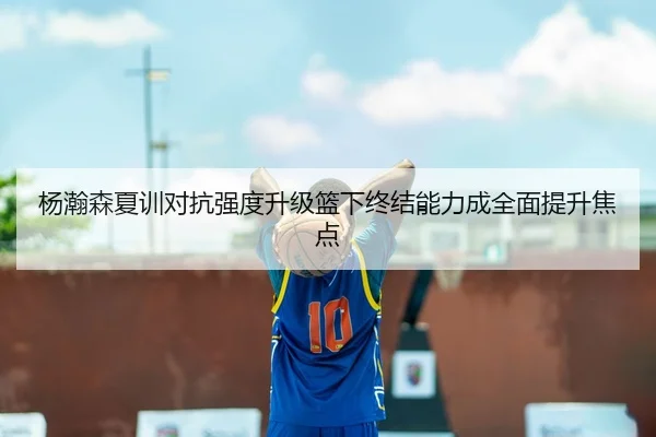 杨瀚森夏训对抗强度升级篮下终结能力成全面提升焦点