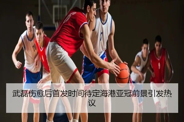 武磊伤愈后首发时间待定海港亚冠前景引发热议